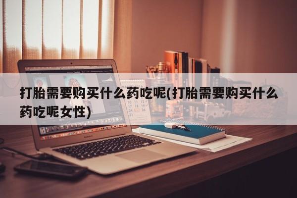 堕胎药联系微信打胎需要购买什么药吃呢(打胎需要购买什么药吃呢女性)