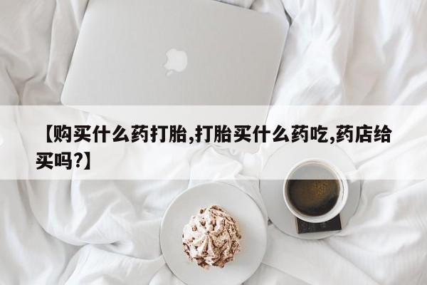 堕胎药联系微信【购买什么药打胎,打胎买什么药吃,药店给买吗?】