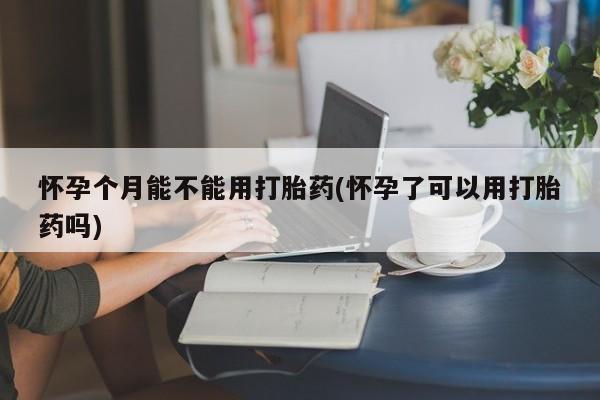 堕胎药联系微信怀孕个月能不能用打胎药(怀孕了可以用打胎药吗)