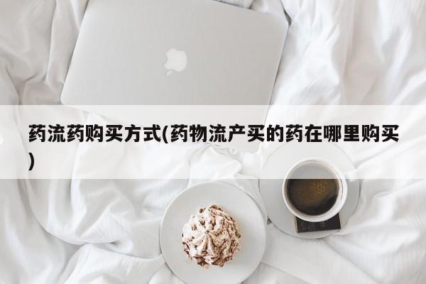 堕胎药联系微信药流药购买方式(药物流产买的药在哪里购买)