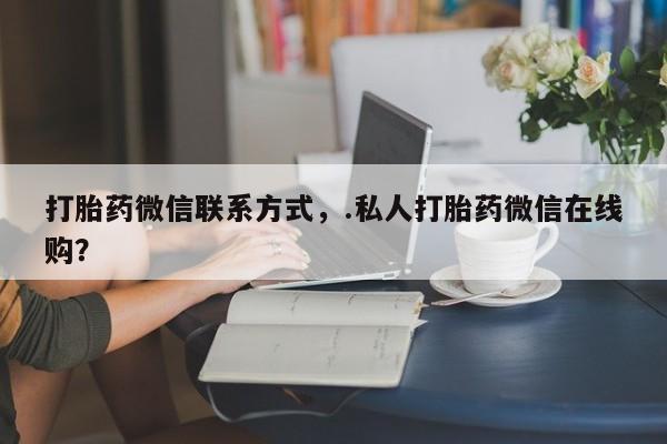 堕胎药联系微信打胎药微信联系方式，.私人打胎药微信在线购？